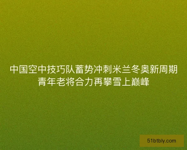 中国空中技巧队蓄势冲刺米兰冬奥新周期青年老将合力再攀雪上巅峰