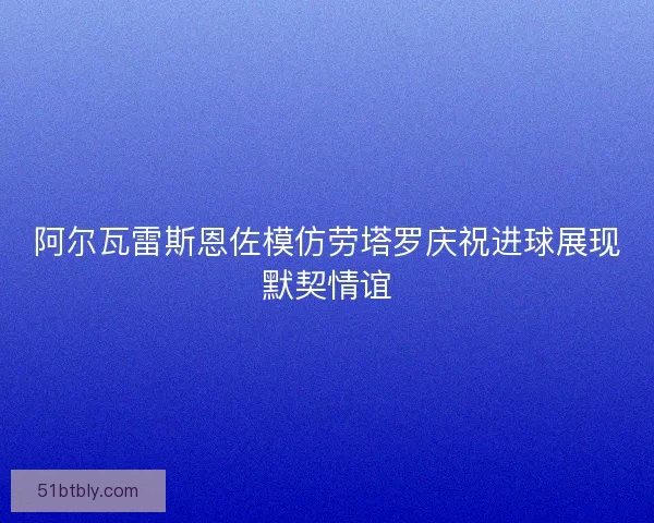 阿尔瓦雷斯恩佐模仿劳塔罗庆祝进球展现默契情谊